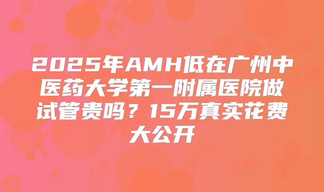 2025年AMH低在广州中医药大学第一附属医院做试管贵吗?15万真实花费大公开