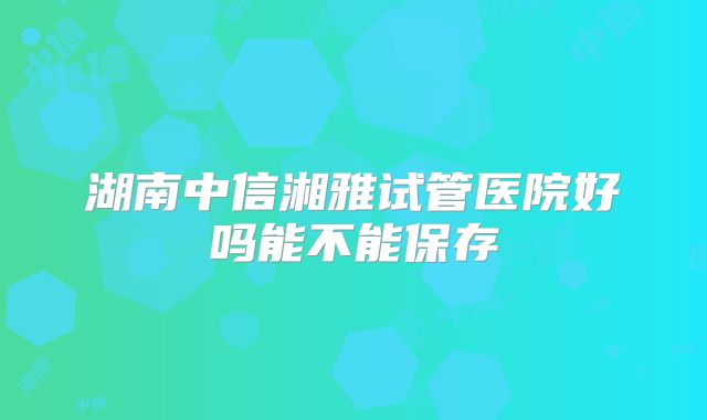 湖南中信湘雅试管医院好吗能不能保存