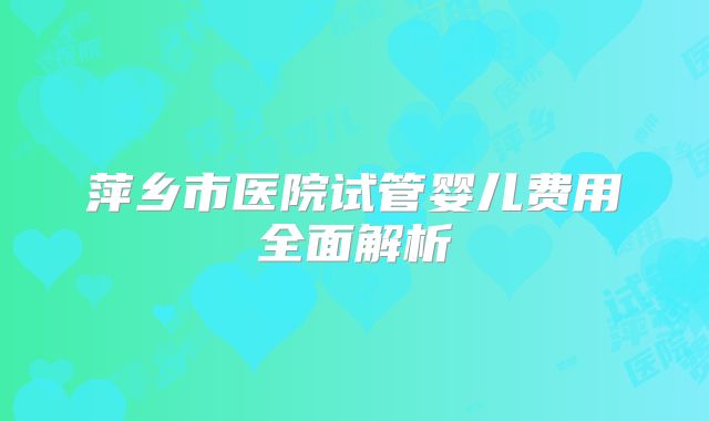 萍乡市医院试管婴儿费用全面解析