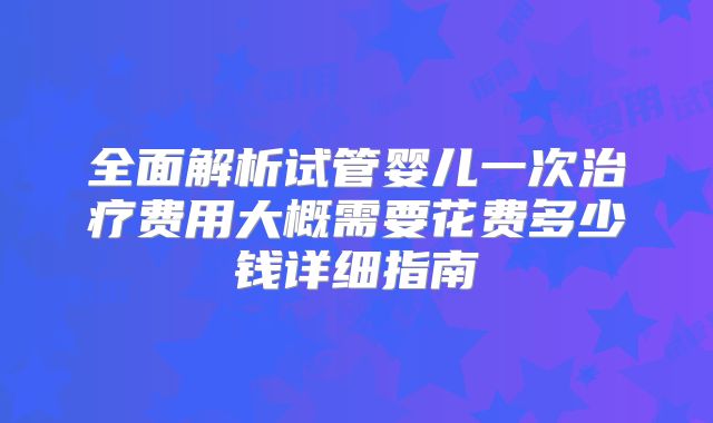 全面解析试管婴儿一次治疗费用大概需要花费多少钱详细指南