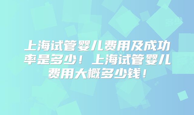 上海试管婴儿费用及成功率是多少！上海试管婴儿费用大概多少钱！