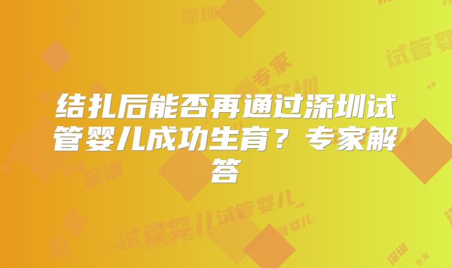 结扎后能否再通过深圳试管婴儿成功生育?专家解答