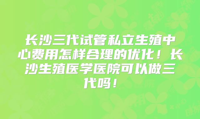长沙三代试管私立生殖中心费用怎样合理的优化!长沙生殖医学医院可以做三代吗!