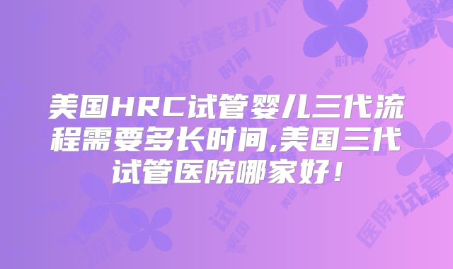 美国HRC试管婴儿三代流程需要多长时间,美国三代试管医院哪家好!