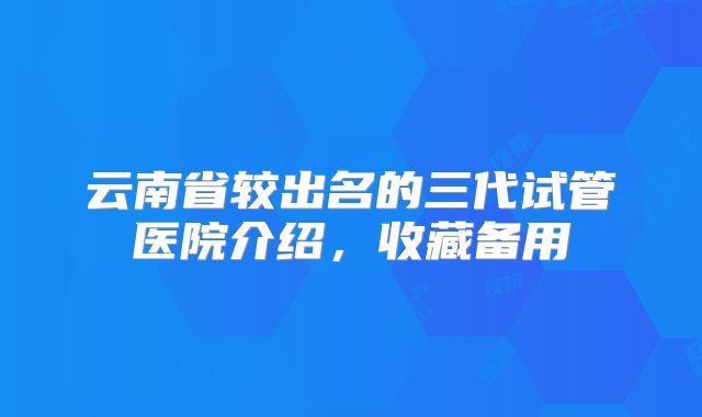 云南省较出名的三代试管医院介绍，收藏备用