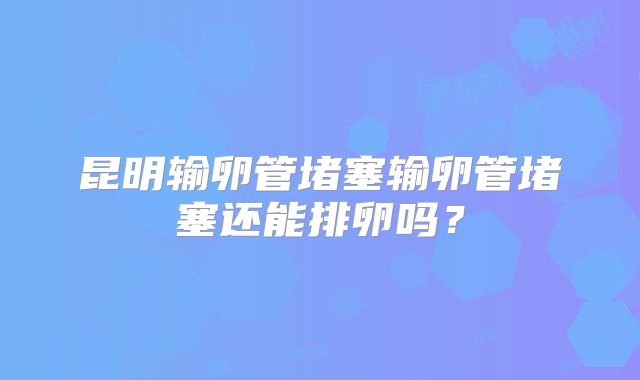 昆明输卵管堵塞输卵管堵塞还能排卵吗？