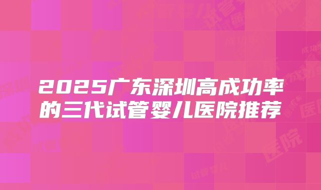2025广东深圳高成功率的三代试管婴儿医院推荐
