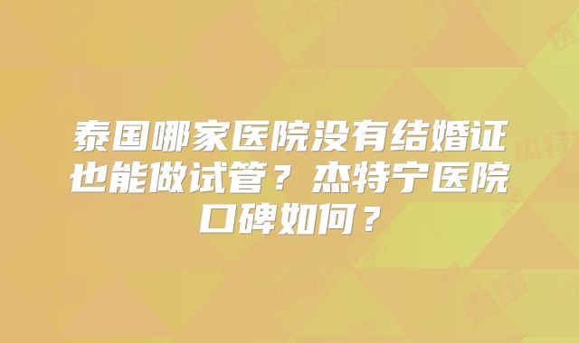 泰国哪家医院没有结婚证也能做试管？杰特宁医院口碑如何？