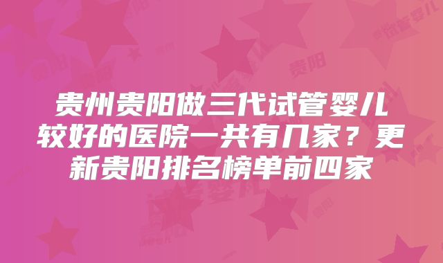 贵州贵阳做三代试管婴儿较好的医院一共有几家?更新贵阳排名榜单前四家