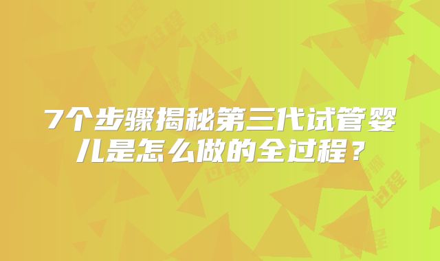 7个步骤揭秘第三代试管婴儿是怎么做的全过程?