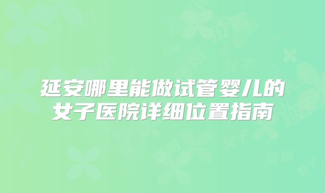 延安哪里能做试管婴儿的女子医院详细位置指南