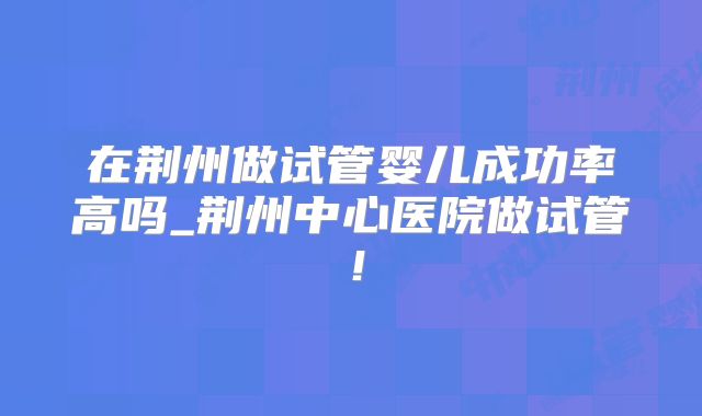 在荆州做试管婴儿成功率高吗_荆州中心医院做试管!