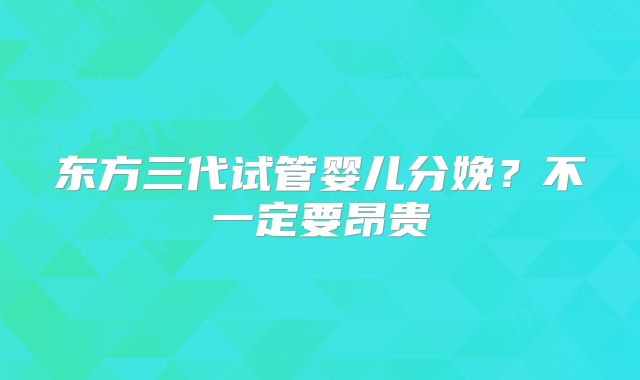 东方三代试管婴儿分娩？不一定要昂贵