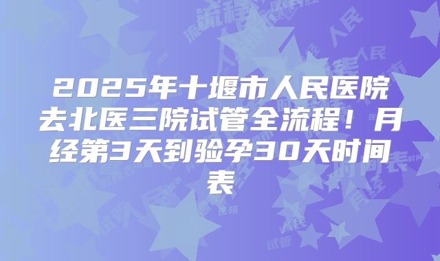 2025年十堰市人民医院去北医三院试管全流程!月经第3天到验孕30天时间表
