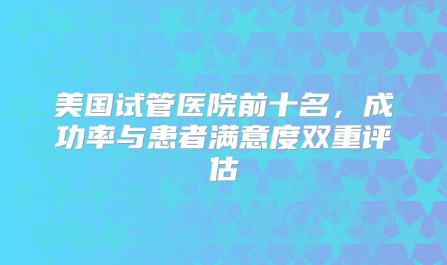 美国试管医院前十名，成功率与患者满意度双重评估