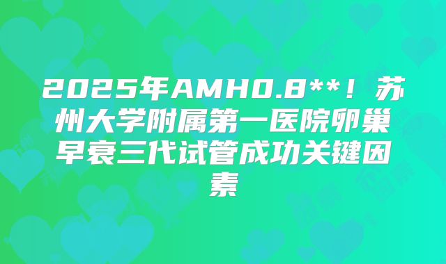 2025年AMH0.8**!苏州大学附属第一医院卵巢早衰三代试管成功关键因素