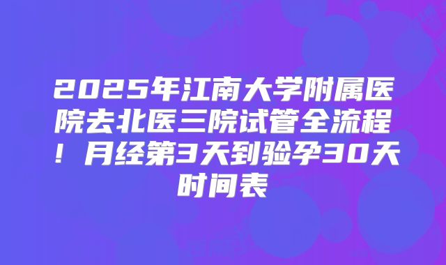 2025年江南大学附属医院去北医三院试管全流程！月经第3天到验孕30天时间表