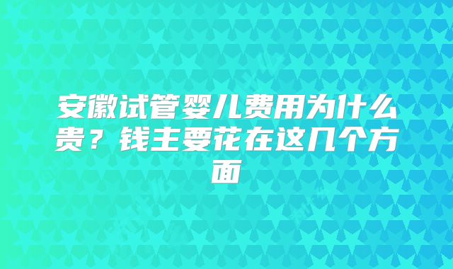 安徽试管婴儿费用为什么贵?钱主要花在这几个方面