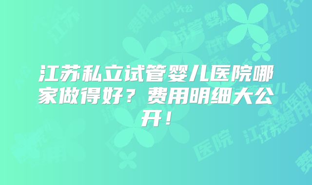 江苏私立试管婴儿医院哪家做得好？费用明细大公开！