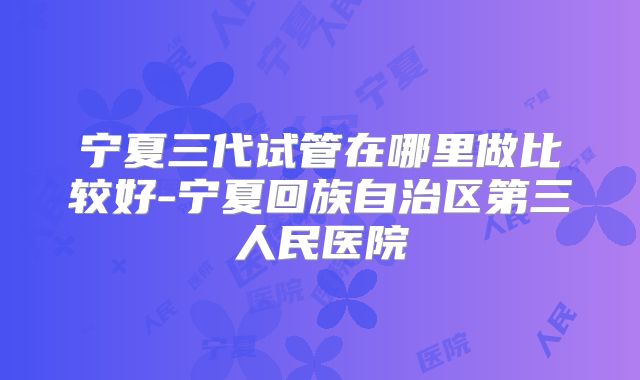 宁夏三代试管在哪里做比较好-宁夏回族自治区第三人民医院