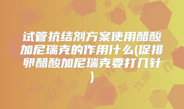 试管抗结剂方案使用醋酸加尼瑞克的作用什么(促排卵醋酸加尼瑞克要打几针)