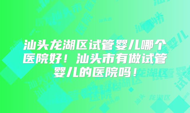 汕头龙湖区试管婴儿哪个医院好!汕头市有做试管婴儿的医院吗!