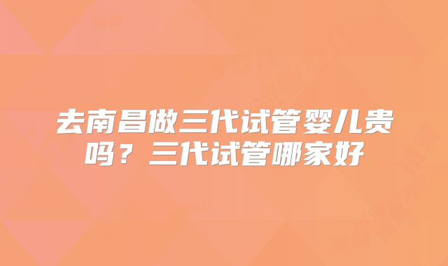 去南昌做三代试管婴儿贵吗？三代试管哪家好