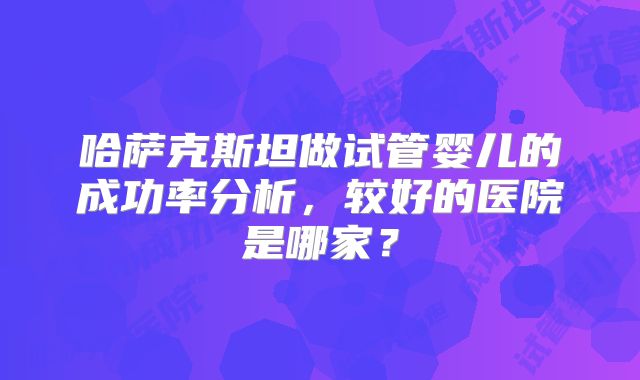 哈萨克斯坦做试管婴儿的成功率分析,较好的医院是哪家?