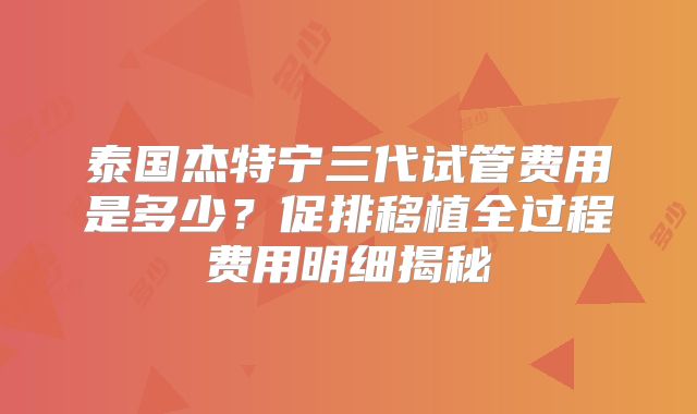 泰国杰特宁三代试管费用是多少?促排移植全过程费用明细揭秘