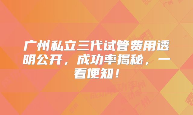 广州私立三代试管费用透明公开,成功率揭秘,一看便知!