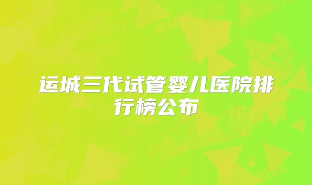 运城三代试管婴儿医院排行榜公布