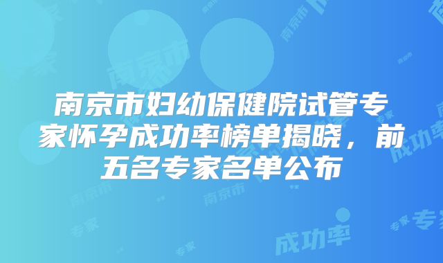 南京市妇幼保健院试管专家怀孕成功率榜单揭晓，前五名专家名单公布
