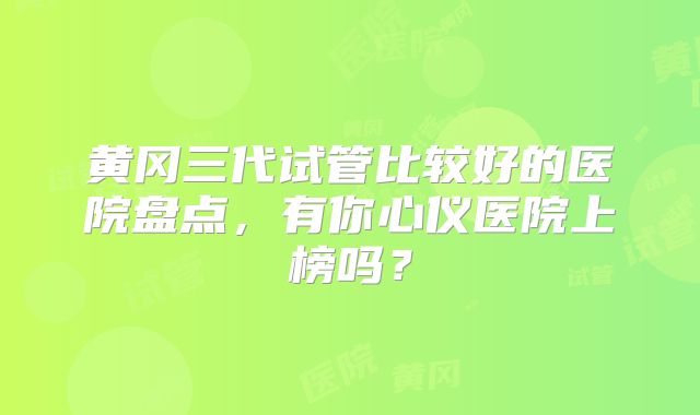 黄冈三代试管比较好的医院盘点,有你心仪医院上榜吗?