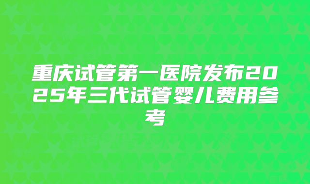 重庆试管第一医院发布2025年三代试管婴儿费用参考