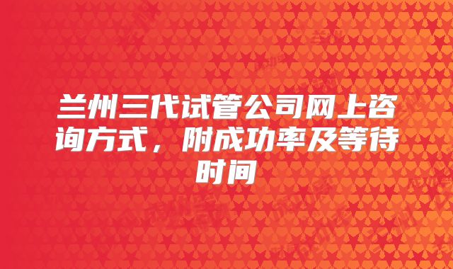 兰州三代试管公司网上咨询方式,附成功率及等待时间