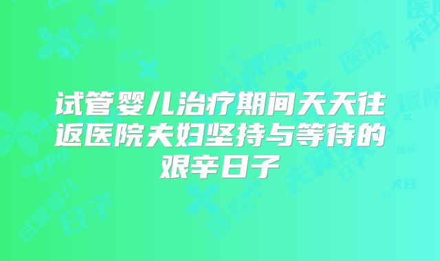 试管婴儿治疗期间天天往返医院夫妇坚持与等待的艰辛日子