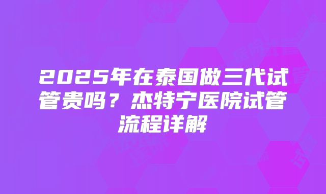 2025年在泰国做三代试管贵吗?杰特宁医院试管流程详解
