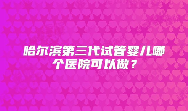哈尔滨第三代试管婴儿哪个医院可以做？