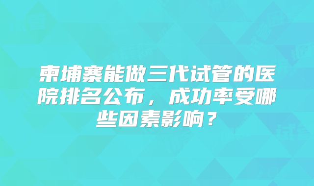 柬埔寨能做三代试管的医院排名公布,成功率受哪些因素影响?