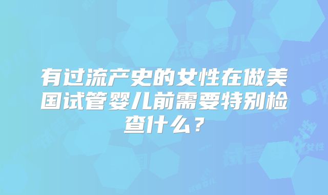 有过流产史的女性在做美国试管婴儿前需要特别检查什么？