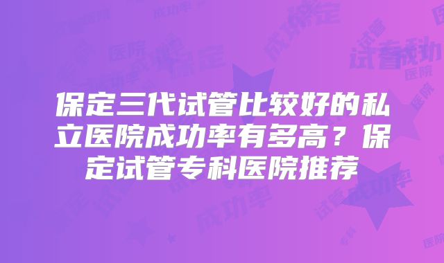 保定三代试管比较好的私立医院成功率有多高?保定试管专科医院推荐