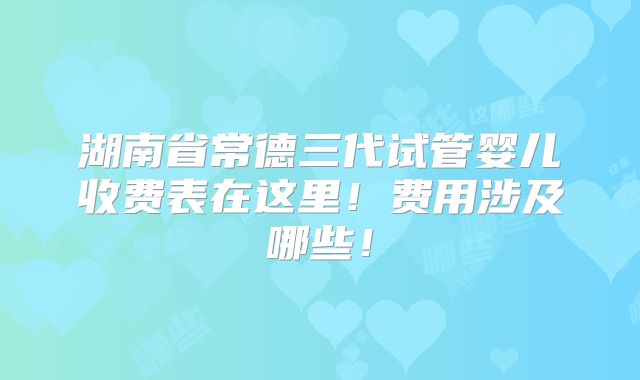 湖南省常德三代试管婴儿收费表在这里!费用涉及哪些!