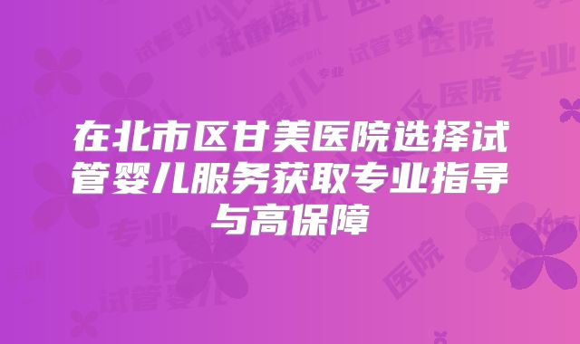在北市区甘美医院选择试管婴儿服务获取专业指导与高保障