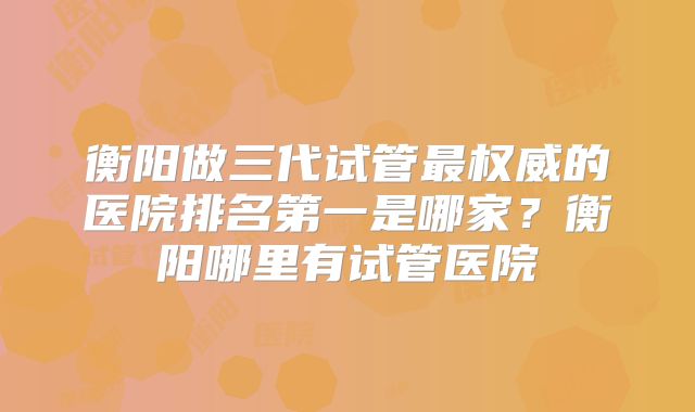 衡阳做三代试管最权威的医院排名第一是哪家?衡阳哪里有试管医院