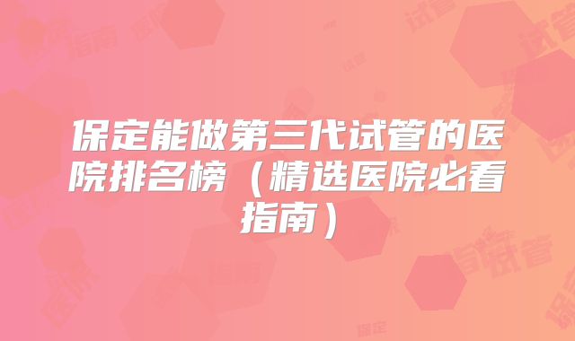 保定能做第三代试管的医院排名榜（精选医院必看指南）