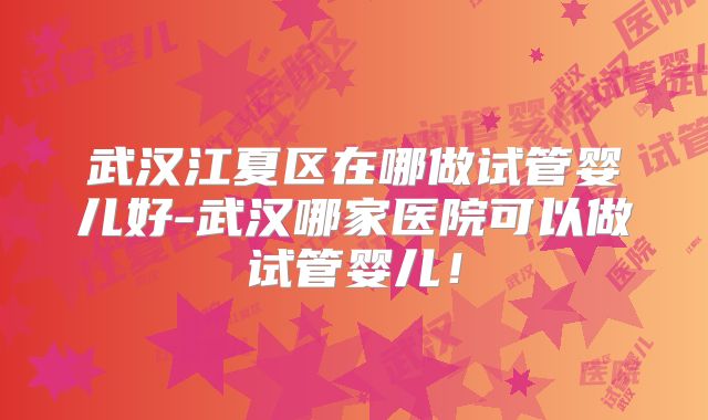 武汉江夏区在哪做试管婴儿好-武汉哪家医院可以做试管婴儿！