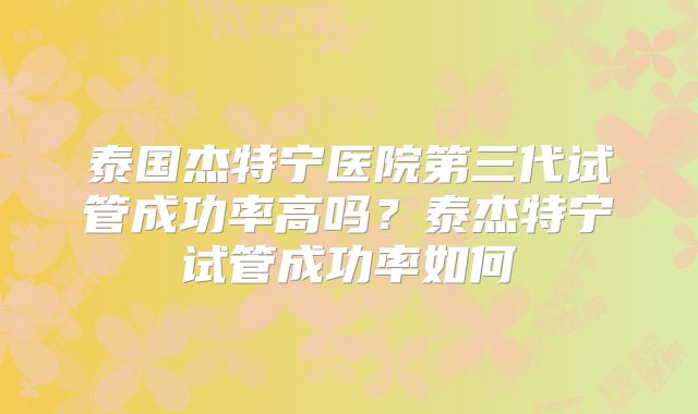 泰国杰特宁医院第三代试管成功率高吗?泰杰特宁试管成功率如何
