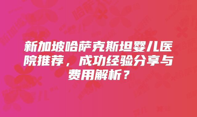 新加坡哈萨克斯坦婴儿医院推荐,成功经验分享与费用解析?