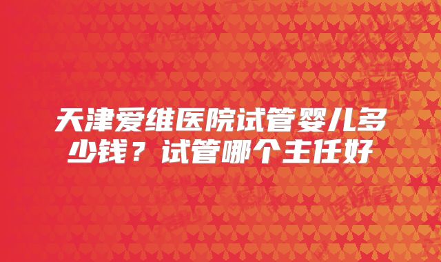 天津爱维医院试管婴儿多少钱?试管哪个主任好