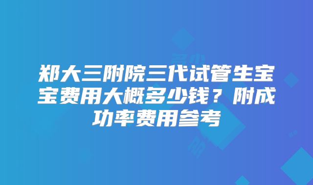 郑大三附院三代试管生宝宝费用大概多少钱？附成功率费用参考